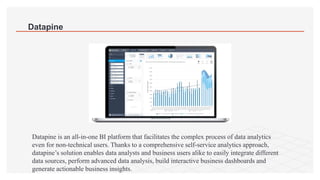 Datapine
Datapine is an all-in-one BI platform that facilitates the complex process of data analytics
even for non-technical users. Thanks to a comprehensive self-service analytics approach,
datapine’s solution enables data analysts and business users alike to easily integrate different
data sources, perform advanced data analysis, build interactive business dashboards and
generate actionable business insights.
 