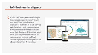 SAS Business Intelligence
While SAS’ most popular offering is
its advanced predictive analytics, it
also provides a great business
intelligence platform. It is self-service
tool that allows to leverage data and
metrics to make informed decisions
about their business. Using their set of
APIs, you are provided with lots of
customisation options, and SAS
ensures high-level data integration and
advanced analytics & reporting.
 