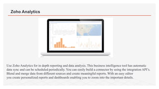 Zoho Analytics
Use Zoho Analytics for in depth reporting and data analysis. This business intelligence tool has automatic
data sync and can be scheduled periodically. You can easily build a connector by using the integration API’s.
Blend and merge data from different sources and create meaningful reports. With an easy editor
you create personalized reports and dashboards enabling you to zoom into the important details.
 