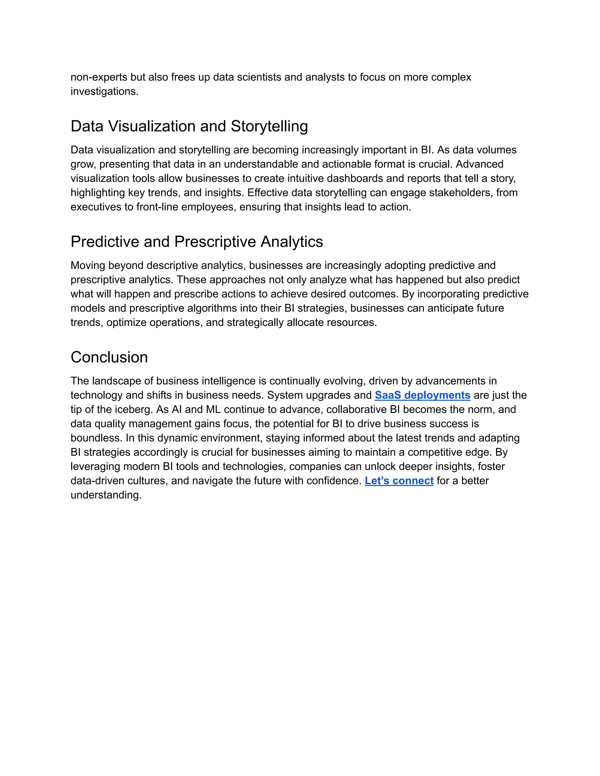 non-experts but also frees up data scientists and analysts to focus on more complex
investigations.
Data Visualization and Storytelling
Data visualization and storytelling are becoming increasingly important in BI. As data volumes
grow, presenting that data in an understandable and actionable format is crucial. Advanced
visualization tools allow businesses to create intuitive dashboards and reports that tell a story,
highlighting key trends, and insights. Effective data storytelling can engage stakeholders, from
executives to front-line employees, ensuring that insights lead to action.
Predictive and Prescriptive Analytics
Moving beyond descriptive analytics, businesses are increasingly adopting predictive and
prescriptive analytics. These approaches not only analyze what has happened but also predict
what will happen and prescribe actions to achieve desired outcomes. By incorporating predictive
models and prescriptive algorithms into their BI strategies, businesses can anticipate future
trends, optimize operations, and strategically allocate resources.
Conclusion
The landscape of business intelligence is continually evolving, driven by advancements in
technology and shifts in business needs. System upgrades and SaaS deployments are just the
tip of the iceberg. As AI and ML continue to advance, collaborative BI becomes the norm, and
data quality management gains focus, the potential for BI to drive business success is
boundless. In this dynamic environment, staying informed about the latest trends and adapting
BI strategies accordingly is crucial for businesses aiming to maintain a competitive edge. By
leveraging modern BI tools and technologies, companies can unlock deeper insights, foster
data-driven cultures, and navigate the future with confidence. Let’s connect for a better
understanding.
 