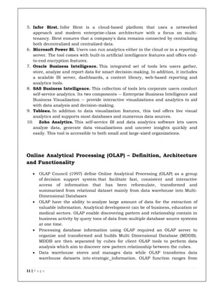 11 | P a g e
5. Infor Birst. Infor Birst is a cloud-based platform that uses a networked
approach and modern enterprise-class architecture with a focus on multi-
tenancy. Birst ensures that a company's data remains connected by centralizing
both decentralized and centralized data.
6. Microsoft Power BI. Users can run analytics either in the cloud or in a reporting
server. The tool comes with built-in artificial intelligence features and offers end-
to-end encryption features.
7. Oracle Business Intelligence. This integrated set of tools lets users gather,
store, analyze and report data for smart decision-making. In addition, it includes
a scalable BI server, dashboards, a content library, web-based reporting and
analytics tools.
8. SAS Business Intelligence. This collection of tools lets corporate users conduct
self-service analytics. Its two components -- Enterprise Business Intelligence and
Business Visualization -- provide interactive visualizations and analytics to aid
with data analysis and decision-making.
9. Tableau. In addition to data visualization features, this tool offers live visual
analytics and supports most databases and numerous data sources.
10. Zoho Analytics. This self-service BI and data analytics software lets users
analyze data, generate data visualizations and uncover insights quickly and
easily. This tool is accessible to both small and large-sized organizations.
Online Analytical Processing (OLAP) – Definition, Architecture
and Functionality
 OLAP Council (1997) define Online Analytical Processing (OLAP) as a group
of decision support system that facilitate fast, consistent and interactive
access of information that has been reformulate, transformed and
summarized from relational dataset mainly from data warehouse into Multi-
Dimensional Databases
 OLAP have the ability to analyze large amount of data for the extraction of
valuable information. Analytical development can be of business, education or
medical sectors. OLAP enable discovering pattern and relationship contain in
business activity by query tons of data from multiple database source systems
at one time.
 Processing database information using OLAP required an OLAP server to
organize and transformed and builds Multi Dimensional Database (MDDB).
MDDB are then separated by cubes for client OLAP tools to perform data
analysis which aim to discover new pattern relationship between the cubes.
 Data warehouse stores and manages data while OLAP transforms data
warehouse datasets into strategic information. OLAP function ranges from
 
