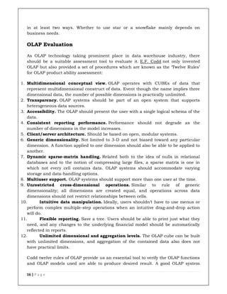 16 | P a g e
in at least two ways. Whether to use star or a snowflake mainly depends on
business needs.
OLAP Evaluation
As OLAP technology taking prominent place in data warehouse industry, there
should be a suitable assessment tool to evaluate it. E.F. Codd not only invented
OLAP but also provided a set of procedures which are known as the ‘Twelve Rules’
for OLAP product ability assessment:
1. Multidimensional conceptual view. OLAP operates with CUBEs of data that
represent multidimensional construct of data. Event though the name implies three
dimensional data, the number of possible dimensions is practically unlimited.
2. Transparency. OLAP systems should be part of an open system that supports
heterogeneous data sources.
3. Accessibility. The OLAP should present the user with a single logical schema of the
data.
4. Consistent reporting performance. Performance should not degrade as the
number of dimensions in the model increases.
5. Client/server architecture. Should be based on open, modular systems.
6. Generic dimensionality. Not limited to 3-D and not biased toward any particular
dimension. A function applied to one dimension should also be able to be applied to
another.
7. Dynamic sparse-matrix handling. Related both to the idea of nulls in relational
databases and to the notion of compressing large files, a sparse matrix is one in
which not every cell contains data. OLAP systems should accommodate varying
storage and data-handling options.
8. Multiuser support. OLAP systems should support more than one user at the time.
9. Unrestricted cross-dimensional operations. Similar to rule of generic
dimensionality; all dimensions are created equal, and operations across data
dimensions should not restrict relationships between cells.
10. Intuitive data manipulation. Ideally, users shouldn’t have to use menus or
perform complex multiple-step operations when an intuitive drag-and-drop action
will do.
11. Flexible reporting. Save a tree. Users should be able to print just what they
need, and any changes to the underlying financial model should be automatically
reflected in reports.
12. Unlimited dimensional and aggregation levels. The OLAP cube can be built
with unlimited dimensions, and aggregation of the contained data also does not
have practical limits.
Codd twelve rules of OLAP provide us an essential tool to verify the OLAP functions
and OLAP models used are able to produce desired result. A good OLAP system
 