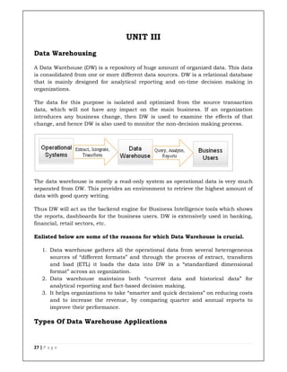 27 | P a g e
UNIT III
Data Warehousing
A Data Warehouse (DW) is a repository of huge amount of organized data. This data
is consolidated from one or more different data sources. DW is a relational database
that is mainly designed for analytical reporting and on-time decision making in
organizations.
The data for this purpose is isolated and optimized from the source transaction
data, which will not have any impact on the main business. If an organization
introduces any business change, then DW is used to examine the effects of that
change, and hence DW is also used to monitor the non-decision making process.
The data warehouse is mostly a read-only system as operational data is very much
separated from DW. This provides an environment to retrieve the highest amount of
data with good query writing.
Thus DW will act as the backend engine for Business Intelligence tools which shows
the reports, dashboards for the business users. DW is extensively used in banking,
financial, retail sectors, etc.
Enlisted below are some of the reasons for which Data Warehouse is crucial.
1. Data warehouse gathers all the operational data from several heterogeneous
sources of “different formats” and through the process of extract, transform
and load (ETL) it loads the data into DW in a “standardized dimensional
format” across an organization.
2. Data warehouse maintains both “current data and historical data” for
analytical reporting and fact-based decision making.
3. It helps organizations to take “smarter and quick decisions” on reducing costs
and to increase the revenue, by comparing quarter and annual reports to
improve their performance.
Types Of Data Warehouse Applications
 