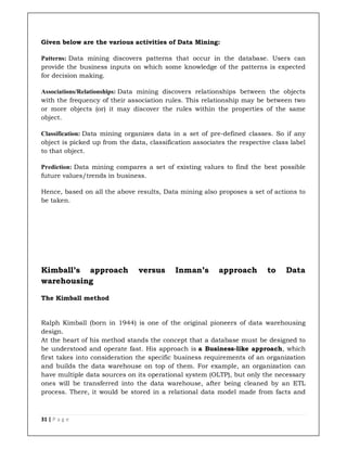 31 | P a g e
Given below are the various activities of Data Mining:
Patterns: Data mining discovers patterns that occur in the database. Users can
provide the business inputs on which some knowledge of the patterns is expected
for decision making.
Associations/Relationships: Data mining discovers relationships between the objects
with the frequency of their association rules. This relationship may be between two
or more objects (or) it may discover the rules within the properties of the same
object.
Classification: Data mining organizes data in a set of pre-defined classes. So if any
object is picked up from the data, classification associates the respective class label
to that object.
Prediction: Data mining compares a set of existing values to find the best possible
future values/trends in business.
Hence, based on all the above results, Data mining also proposes a set of actions to
be taken.
Kimball’s approach versus Inman’s approach to Data
warehousing
The Kimball method
Ralph Kimball (born in 1944) is one of the original pioneers of data warehousing
design.
At the heart of his method stands the concept that a database must be designed to
be understood and operate fast. His approach is a Business-like approach, which
first takes into consideration the specific business requirements of an organization
and builds the data warehouse on top of them. For example, an organization can
have multiple data sources on its operational system (OLTP), but only the necessary
ones will be transferred into the data warehouse, after being cleaned by an ETL
process. There, it would be stored in a relational data model made from facts and
 