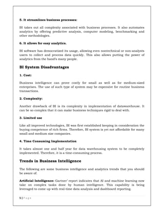5 | P a g e
5. It streamlines business processes:
BI takes out all complexity associated with business processes. It also automates
analytics by offering predictive analysis, computer modeling, benchmarking and
other methodologies.
6. It allows for easy analytics.
BI software has democratized its usage, allowing even nontechnical or non-analysts
users to collect and process data quickly. This also allows putting the power of
analytics from the hand’s many people.
BI System Disadvantages
1. Cost:
Business intelligence can prove costly for small as well as for medium-sized
enterprises. The use of such type of system may be expensive for routine business
transactions.
2. Complexity:
Another drawback of BI is its complexity in implementation of datawarehouse. It
can be so complex that it can make business techniques rigid to deal with.
3. Limited use
Like all improved technologies, BI was first established keeping in consideration the
buying competence of rich firms. Therefore, BI system is yet not affordable for many
small and medium size companies.
4. Time Consuming Implementation
It takes almost one and half year for data warehousing system to be completely
implemented. Therefore, it is a time-consuming process.
Trends in Business Intelligence
The following are some business intelligence and analytics trends that you should
be aware of.
Artificial Intelligence: Gartner’ report indicates that AI and machine learning now
take on complex tasks done by human intelligence. This capability is being
leveraged to come up with real-time data analysis and dashboard reporting.
 