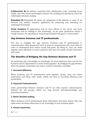 6 | P a g e
Collaborative BI: BI software combined with collaboration tools, including social
media, and other latest technologies enhance the working and sharing by teams for
collaborative decision making.
Embedded BI: Embedded BI allows the integration of BI software or some of its
features into another business application for enhancing and extending it’s
reporting functionality.
Cloud Analytics: BI applications will be soon offered in the cloud, and more
businesses will be shifting to this technology. As per their predictions within a
couple of years, the spending on cloud-based analytics will grow 4.5 times faster.
Gap between business and IT professionals
The key to bridging the gap between business and IT professionals is
communication. Both groups will need to learn to communicate with each other in
order to understand each other’s needs and goals. By doing so, they can work
together more effectively to create solutions that meet the needs of both businesses
and users.
The Benefits of Bridging the Gap Between Business and IT
As businesses rely increasingly on technology, it’s more important than ever for the
business and IT departments to work closely together. By bridging the gap between
these two groups, businesses can reap a number of benefits, including:
1. Increased Efficiency
When business and IT professionals work together closely, they can share
information and ideas more easily, which can lead to increased efficiency and
productivity.
2. Improved Communication
Close partnerships between business and IT can help improve communication
between the two groups, which can help prevent misunderstandings and
miscommunications.
3. Better Decision-making
When business and IT professionals share information and ideas openly, they can
make better decisions about how to use technology to meet business goals.
4. Greater Innovation
 