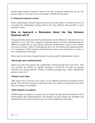 7 | P a g e
Partnerships between business and IT can lead to greater innovation as the two
groups explore new ways to use technology to benefit the business.
5. Enhanced customer service
Close collaboration between business and IT can help improve customer service by
ensuring that technology is being used in the most effective way possible to meet
customer needs.
How to Approach a Discussion About the Gap Between
Business and IT
The gap between business and IT professionals can be difficult to overcome, but it is
important to try. One way to approach this discussion is by first understanding the
different perspectives of each group. Business professionals focus on the bottom
line and outcomes, while IT professionals focus on the details and implementation.
It is important to find common ground between these two perspectives in order to
have a productive discussion.
Some ways to overcome the gap between business and IT professionals include:
-Encourage open communication
Make sure that both groups feel comfortable communicating with each other. This
can be done by setting up regular meetings or check-ins, as well as creating
channels for communication outside of formal meetings (e.g., Slack, KalamTime
groups, email, etc.).
-Educate each other
Take some time to educate each other on the different priorities and goals of each
group. This will help everyone understand where the other is coming from and what
they are trying to accomplish.
-Work together on projects
Collaborating on projects is a great way to bridge the gap between business and IT
professionals. By working together, both groups can learn about the strengths and
weaknesses of the other and how they can best complement each other.
 