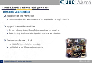 - 13 - ISXXXX-100000-1XX
00.00.2010
Business Intelligence: El valor real de la información UOC Alumni– 09.05.2013
II. Definición de Business Intelligence (BI)
Definición. Características
 Accesibilidad a la información
 Garantizar el acceso a los datos independientemente de su procedencia.
 Apoyo a la toma de decisiones
 Acceso a herramientas de análisis por parte de los usuarios.
 Seleccionar y manipular sólo aquellos datos que les interesen.
 Orientación al usuario final
 No necesitan conocimientos técnicos.
 Usabilidad de las diferentes herramientas
 