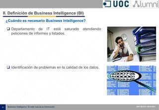 - 25 - ISXXXX-100000-1XX
00.00.2010
Business Intelligence: El valor real de la información UOC Alumni– 09.05.2013
¿Cuándo es necesario Business Intelligence?
 Identificación de problemas en la calidad de los datos.
 Departamento de IT está saturado atendiendo
peticiones de informes y listados.
II. Definición de Business Intelligence (BI)
 