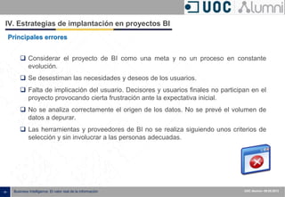 - 39 - ISXXXX-100000-1XX
00.00.2010
Business Intelligence: El valor real de la información UOC Alumni– 09.05.2013
IV. Estrategias de implantación en proyectos BI
Principales errores
 Considerar el proyecto de BI como una meta y no un proceso en constante
evolución.
 Se desestiman las necesidades y deseos de los usuarios.
 Falta de implicación del usuario. Decisores y usuarios finales no participan en el
proyecto provocando cierta frustración ante la expectativa inicial.
 No se analiza correctamente el origen de los datos. No se prevé el volumen de
datos a depurar.
 Las herramientas y proveedores de BI no se realiza siguiendo unos criterios de
selección y sin involucrar a las personas adecuadas.
 
