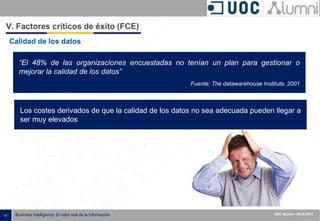 - 47 - ISXXXX-100000-1XX
00.00.2010
Business Intelligence: El valor real de la información UOC Alumni– 09.05.2013
Calidad de los datos
“El 48% de las organizaciones encuestadas no tenían un plan para gestionar o
mejorar la calidad de los datos”
Fuente: The datawarehouse Institute, 2001
Los costes derivados de que la calidad de los datos no sea adecuada pueden llegar a
ser muy elevados
V. Factores críticos de éxito (FCE)
 