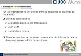- 4 - Business Intelligence: El valor real de la información UOC Alumni– 09.05.2013
I. Necesidades de información
 Sistemas operacionales
 Estándares propios de la organización
 ERP, CRM
 Desarrollos a medida
En las organizaciones existen dos grandes categorías de sistemas de
información
 Sistemas que buscan satisfacer necesidades de información de la
dirección y apoyar la toma de decisiones.
 