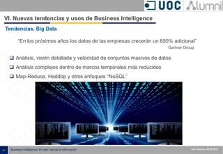 - 57 - Business Intelligence: El valor real de la información UOC Alumni– 09.05.2013
VI. Nuevas tendencias y usos de Business Intelligence
 Análisis, visión detallada y velocidad de conjuntos masivos de datos
 Análisis complejos dentro de marcos temporales más reducidos
 Map-Reduce, Haddop y otros enfoques “NoSQL”
Tendencias. Big Data
“En los próximos años los datos de las empresas crecerán un 650% adicional”
Gartner Group
 