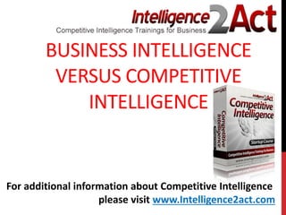 BUSINESS INTELLIGENCE
VERSUS COMPETITIVE
INTELLIGENCE
For additional information about Competitive Intelligence
please visit www.Intelligence2act.com
 