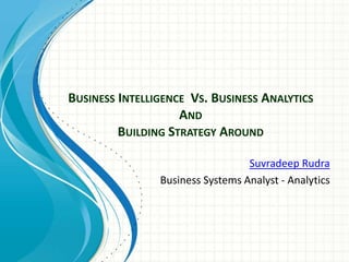 BUSINESS INTELLIGENCE VS. BUSINESS ANALYTICS
AND
BUILDING STRATEGY AROUND
Suvradeep Rudra
Business Systems Analyst - Analytics
 