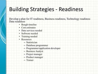 Building Strategies - Readiness
Develop a plan for IT readiness, Business readiness, Technology readiness
Data readiness
• Rough timeline
• Cost estimates
• Data services needed
• Software needed
• Training needed
• Resources
– Statistician
– Database programmer
– Programmer/application developer
– Business Analyst
– Project manager
– Product manager
– Trainer
 