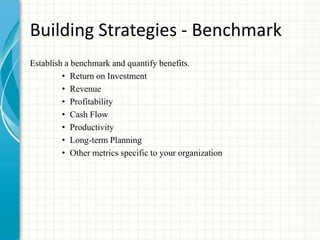 Building Strategies - Benchmark
Establish a benchmark and quantify benefits.
• Return on Investment
• Revenue
• Profitability
• Cash Flow
• Productivity
• Long-term Planning
• Other metrics specific to your organization
 