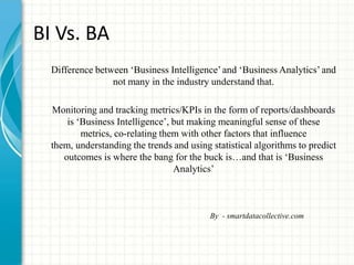 BI Vs. BA
Difference between „Business Intelligence‟and „Business Analytics‟ and
not many in the industry understand that.
Monitoring and tracking metrics/KPIs in the form of reports/dashboards
is „Business Intelligence‟, but making meaningful sense of these
metrics, co-relating them with other factors that influence
them, understanding the trends and using statistical algorithms to predict
outcomes is where the bang for the buck is…and that is „Business
Analytics‟
By - smartdatacollective.com
 
