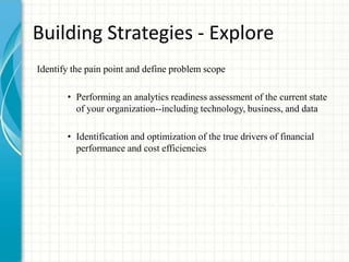 Building Strategies - Explore
Identify the pain point and define problem scope
• Performing an analytics readiness assessment of the current state
of your organization--including technology, business, and data
• Identification and optimization of the true drivers of financial
performance and cost efficiencies
 