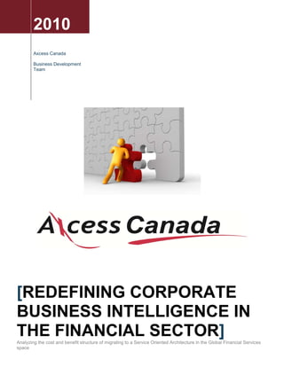 2010
        Axcess Canada

        Business Development
        Team




[REDEFINING CORPORATE
BUSINESS INTELLIGENCE IN
THE FINANCIAL SECTOR]
Analyzing the cost and benefit structure of migrating to a Service Oriented Architecture in the Global Financial Services
space
 