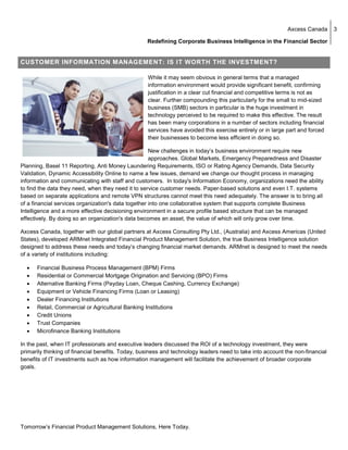 Axcess Canada      3

                                                   Redefining Corporate Business Intelligence in the Financial Sector


CUSTOMER INFORMATION MANAGEMENT: IS IT WORTH THE INVESTMENT?

                                                   While it may seem obvious in general terms that a managed
                                                   information environment would provide significant benefit, confirming
                                                   justification in a clear cut financial and competitive terms is not as
                                                   clear. Further compounding this particularly for the small to mid-sized
                                                   business (SMB) sectors in particular is the huge investment in
                                                   technology perceived to be required to make this effective. The result
                                                   has been many corporations in a number of sectors including financial
                                                   services have avoided this exercise entirely or in large part and forced
                                                   their businesses to become less efficient in doing so.

                                                     New challenges in today’s business environment require new
                                                     approaches. Global Markets, Emergency Preparedness and Disaster
Planning, Basel 11 Reporting, Anti Money Laundering Requirements, ISO or Rating Agency Demands, Data Security
Validation, Dynamic Accessibility Online to name a few issues, demand we change our thought process in managing
information and communicating with staff and customers. In today's Information Economy, organizations need the ability
to find the data they need, when they need it to service customer needs. Paper-based solutions and even I.T. systems
based on separate applications and remote VPN structures cannot meet this need adequately. The answer is to bring all
of a financial services organization's data together into one collaborative system that supports complete Business
Intelligence and a more effective decisioning environment in a secure profile based structure that can be managed
effectively. By doing so an organization's data becomes an asset, the value of which will only grow over time.

Axcess Canada, together with our global partners at Axcess Consulting Pty Ltd., (Australia) and Axcess Americas (United
States), developed ARMnet Integrated Financial Product Management Solution, the true Business Intelligence solution
designed to address these needs and today’s changing financial market demands. ARMnet is designed to meet the needs
of a variety of institutions including:

  •   Financial Business Process Management (BPM) Firms
  •   Residential or Commercial Mortgage Origination and Servicing (BPO) Firms
  •   Alternative Banking Firms (Payday Loan, Cheque Cashing, Currency Exchange)
  •   Equipment or Vehicle Financing Firms (Loan or Leasing)
  •   Dealer Financing Institutions
  •   Retail, Commercial or Agricultural Banking Institutions
  •   Credit Unions
  •   Trust Companies
  •   Microfinance Banking Institutions

In the past, when IT professionals and executive leaders discussed the ROI of a technology investment, they were
primarily thinking of financial benefits. Today, business and technology leaders need to take into account the non-financial
benefits of IT investments such as how information management will facilitate the achievement of broader corporate
goals.




Tomorrow’s Financial Product Management Solutions, Here Today.
 