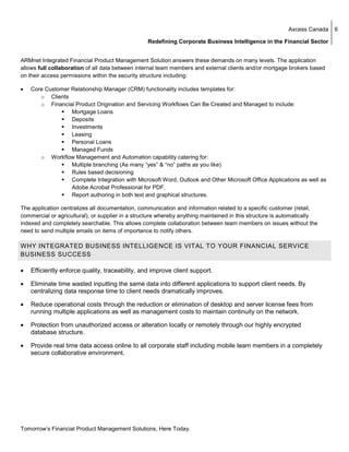 Axcess Canada   6

                                                  Redefining Corporate Business Intelligence in the Financial Sector


ARMnet Integrated Financial Product Management Solution answers these demands on many levels. The application
allows full collaboration of all data between internal team members and external clients and/or mortgage brokers based
on their access permissions within the security structure including:

•   Core Customer Relationship Manager (CRM) functionality includes templates for:
       o Clients
       o Financial Product Origination and Servicing Workflows Can Be Created and Managed to include:
                  Mortgage Loans
                  Deposits
                  Investments
                  Leasing
                  Personal Loans
                  Managed Funds
       o Workflow Management and Automation capability catering for:
                  Multiple branching (As many “yes” & “no” paths as you like)
                  Rules based decisioning
                  Complete Integration with Microsoft Word, Outlook and Other Microsoft Office Applications as well as
                  Adobe Acrobat Professional for PDF.
                  Report authoring in both text and graphical structures.

The application centralizes all documentation, communication and information related to a specific customer (retail,
commercial or agricultural), or supplier in a structure whereby anything maintained in this structure is automatically
indexed and completely searchable. This allows complete collaboration between team members on issues without the
need to send multiple emails on items of importance to notify others.

WHY INTEGRATED BUSINESS INTELLIGENCE IS VITAL TO YOUR FINANCIAL SERVICE
BUSINESS SUCCESS

•   Efficiently enforce quality, traceability, and improve client support.

•   Eliminate time wasted inputting the same data into different applications to support client needs. By
    centralizing data response time to client needs dramatically improves.

•   Reduce operational costs through the reduction or elimination of desktop and server license fees from
    running multiple applications as well as management costs to maintain continuity on the network.

•   Protection from unauthorized access or alteration locally or remotely through our highly encrypted
    database structure.

•   Provide real time data access online to all corporate staff including mobile team members in a completely
    secure collaborative environment.




Tomorrow’s Financial Product Management Solutions, Here Today.
 
