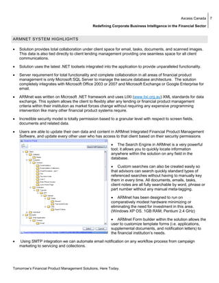 Axcess Canada     7

                                                Redefining Corporate Business Intelligence in the Financial Sector


ARMNET SYSTEM HIGHLIGHTS

•   Solution provides total collaboration under client space for email, tasks, documents, and scanned images.
    This data is also tied directly to client lending management providing one seamless space for all client
    communications.

•   Solution uses the latest .NET toolsets integrated into the application to provide unparalleled functionality.

•   Server requirement for total functionality and complete collaboration in all areas of financial product
    management is only Microsoft SQL Server to manage the secure database architecture. The solution
    completely integrates with Microsoft Office 2003 or 2007 and Microsoft Exchange or Google Enterprise for
    email.

•   ARMnet was written on Microsoft .NET framework and uses LIXI (www.lixi.org.au) XML standards for data
    exchange. This system allows the client to flexibly alter any lending or financial product management
    criteria within their institution as market forces change without requiring any expensive programming
    intervention like many other financial product systems require.

•   Incredible security model is totally permission based to a granular level with respect to screen fields,
    documents and related data.

•   Users are able to update their own data and content in ARMnet Integrated Financial Product Management
    Software, and update every other user who has access to that client based on their security permissions

                                                           • The Search Engine in ARMnet is a very powerful
                                                           tool; it allows you to quickly locate information
                                                           anywhere within the solution on any field in the
                                                           database.

                                                           • Custom searches can also be created easily so
                                                           that advisors can search quickly standard types of
                                                           referenced searches without having to manually key
                                                           them in every time. All documents, emails, tasks,
                                                           client notes are all fully searchable by word, phrase or
                                                           part number without any manual meta-tagging.

                                                           • ARMnet has been designed to run on
                                                           comparatively modest hardware minimizing or
                                                           eliminating the need for investment in this area.
                                                           (Windows XP OS. 1GB RAM, Pentium 2.4 GHz)

                                                           • ARMnet Form builder within the solution allows the
                                                           user to customize template forms (i.e. applications,
                                                           supplemental documents, and notification letters) to
                                                           the financial institution’s needs.

•   Using SMTP integration we can automate email notification on any workflow process from campaign
    marketing to servicing and collections.




Tomorrow’s Financial Product Management Solutions, Here Today.
 