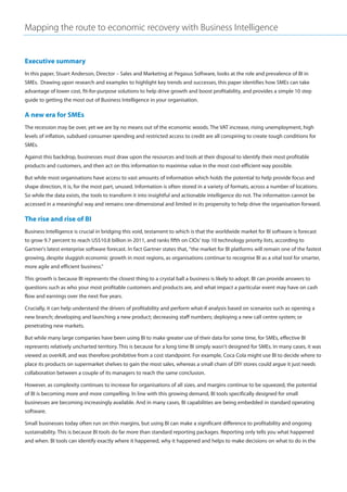 Mapping the route to economic recovery with Business Intelligence


Executive summary
In this paper, Stuart Anderson, Director – Sales and Marketing at Pegasus Software, looks at the role and prevalence of BI in
SMEs. Drawing upon research and examples to highlight key trends and successes, this paper identifies how SMEs can take
advantage of lower cost, fit-for-purpose solutions to help drive growth and boost profitability, and provides a simple 10 step
guide to getting the most out of Business Intelligence in your organisation.

A new era for SMEs
The recession may be over, yet we are by no means out of the economic woods. The VAT increase, rising unemployment, high
levels of inflation, subdued consumer spending and restricted access to credit are all conspiring to create tough conditions for
SMEs.

Against this backdrop, businesses must draw upon the resources and tools at their disposal to identify their most profitable
products and customers, and then act on this information to maximise value in the most cost-efficient way possible.

But while most organisations have access to vast amounts of information which holds the potential to help provide focus and
shape direction, it is, for the most part, unused. Information is often stored in a variety of formats, across a number of locations.
So while the data exists, the tools to transform it into insightful and actionable intelligence do not. The information cannot be
accessed in a meaningful way and remains one-dimensional and limited in its propensity to help drive the organisation forward.

The rise and rise of BI
Business Intelligence is crucial in bridging this void, testament to which is that the worldwide market for BI software is forecast
to grow 9.7 percent to reach US$10.8 billion in 2011, and ranks fifth on CIOs' top 10 technology priority lists, according to
Gartner's latest enterprise software forecast. In fact Gartner states that, "the market for BI platforms will remain one of the fastest
growing, despite sluggish economic growth in most regions, as organisations continue to recognise BI as a vital tool for smarter,
more agile and efficient business."

This growth is because BI represents the closest thing to a crystal ball a business is likely to adopt. BI can provide answers to
questions such as who your most profitable customers and products are, and what impact a particular event may have on cash
flow and earnings over the next five years.

Crucially, it can help understand the drivers of profitability and perform what-if analysis based on scenarios such as opening a
new branch; developing and launching a new product; decreasing staff numbers; deploying a new call centre system; or
penetrating new markets.

But while many large companies have been using BI to make greater use of their data for some time, for SMEs, effective BI
represents relatively uncharted territory. This is because for a long time BI simply wasn't designed for SMEs. In many cases, it was
viewed as overkill, and was therefore prohibitive from a cost standpoint. For example, Coca Cola might use BI to decide where to
place its products on supermarket shelves to gain the most sales, whereas a small chain of DIY stores could argue it just needs
collaboration between a couple of its managers to reach the same conclusion.

However, as complexity continues to increase for organisations of all sizes, and margins continue to be squeezed, the potential
of BI is becoming more and more compelling. In line with this growing demand, BI tools specifically designed for small
businesses are becoming increasingly available. And in many cases, BI capabilities are being embedded in standard operating
software.

Small businesses today often run on thin margins, but using BI can make a significant difference to profitability and ongoing
sustainability. This is because BI tools do far more than standard reporting packages. Reporting only tells you what happened
and when. BI tools can identify exactly where it happened, why it happened and helps to make decisions on what to do in the
 