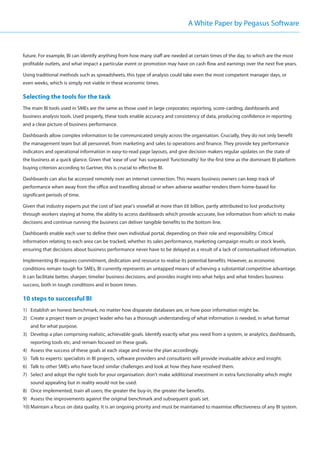 A White Paper by Pegasus Software



future. For example, BI can identify anything from how many staff are needed at certain times of the day, to which are the most
profitable outlets, and what impact a particular event or promotion may have on cash flow and earnings over the next five years.

Using traditional methods such as spreadsheets, this type of analysis could take even the most competent manager days, or
even weeks, which is simply not viable in these economic times.

Selecting the tools for the task
The main BI tools used in SMEs are the same as those used in large corporates: reporting, score-carding, dashboards and
business analysis tools. Used properly, these tools enable accuracy and consistency of data, producing confidence in reporting
and a clear picture of business performance.

Dashboards allow complex information to be communicated simply across the organisation. Crucially, they do not only benefit
the management team but all personnel, from marketing and sales to operations and finance. They provide key performance
indicators and operational information in easy-to-read page layouts, and give decision makers regular updates on the state of
the business at a quick glance. Given that 'ease of use' has surpassed 'functionality' for the first time as the dominant BI platform
buying criterion according to Gartner, this is crucial to effective BI.

Dashboards can also be accessed remotely over an internet connection. This means business owners can keep track of
performance when away from the office and travelling abroad or when adverse weather renders them home-based for
significant periods of time.

Given that industry experts put the cost of last year's snowfall at more than £6 billion, partly atttributed to lost productivity
through workers staying at home, the ability to access dashboards which provide accurate, live information from which to make
decisions and continue running the business can deliver tangible benefits to the bottom line.

Dashboards enable each user to define their own individual portal, depending on their role and responsibility. Critical
information relating to each area can be tracked, whether its sales performance, marketing campaign results or stock levels,
ensuring that decisions about business performance never have to be delayed as a result of a lack of contextualised information.

Implementing BI requires commitment, dedication and resource to realise its potential benefits. However, as economic
conditions remain tough for SMEs, BI currently represents an untapped means of achieving a substantial competitive advantage.
It can facilitate better, sharper, timelier business decisions, and provides insight into what helps and what hinders business
success, both in tough conditions and in boom times.

10 steps to successful BI
1) Establish an honest benchmark, no matter how disparate databases are, or how poor information might be.
2) Create a project team or project leader who has a thorough understanding of what information is needed, in what format
   and for what purpose.
3) Develop a plan comprising realistic, achievable goals. Identify exactly what you need from a system, ie analytics, dashboards,
   reporting tools etc, and remain focused on these goals.
4) Assess the success of these goals at each stage and revise the plan accordingly.
5) Talk to experts: specialists in BI projects, software providers and consultants will provide invaluable advice and insight.
6) Talk to other SMEs who have faced similar challenges and look at how they have resolved them.
7) Select and adopt the right tools for your organisation: don't make additional investment in extra functionality which might
   sound appealing but in reality would not be used.
8) Once implemented, train all users; the greater the buy-in, the greater the benefits.
9) Assess the improvements against the original benchmark and subsequent goals set.
10) Maintain a focus on data quality. It is an ongoing priority and must be maintained to maximise effectiveness of any BI system.
 