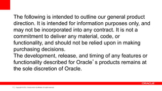 4 Copyright © 2012, Oracle and/or its affiliates. All rights reserved.
The following is intended to outline our general product
direction. It is intended for information purposes only, and
may not be incorporated into any contract. It is not a
commitment to deliver any material, code, or
functionality, and should not be relied upon in making
purchasing decisions.
The development, release, and timing of any features or
functionality described for Oracle’s products remains at
the sole discretion of Oracle.
 