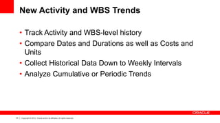 43 Copyright © 2012, Oracle and/or its affiliates. All rights reserved.
New Activity and WBS Trends
• Track Activity and WBS-level history
• Compare Dates and Durations as well as Costs and
Units
• Collect Historical Data Down to Weekly Intervals
• Analyze Cumulative or Periodic Trends
 
