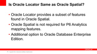 67 Copyright © 2012, Oracle and/or its affiliates. All rights reserved.
Is Oracle Locator Same as Oracle Spatial?
• Oracle Locator provides a subset of features
found in Oracle Spatial.
• Oracle Spatial is not required for P6 Analytics
mapping features.
• Additional option to Oracle Database Enterprise
Edition.
 