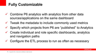 78 Copyright © 2012, Oracle and/or its affiliates. All rights reserved.
Fully Customizable
 Combine P6 analytics with analytics from other data
sources/applications on the same dashboard
 Tweak the metadata to include commonly used metrics
 Specify which projects from P6 are “published” to Analytics
 Create individual and role specific dashboards, analytics
and navigation paths
 Configure the ETL process to run as often as necessary
 