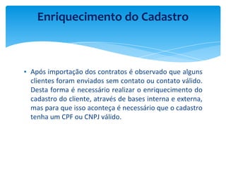 ▪ Após importação dos contratos é observado que alguns
clientes foram enviados sem contato ou contato válido.
Desta forma é necessário realizar o enriquecimento do
cadastro do cliente, através de bases interna e externa,
mas para que isso aconteça é necessário que o cadastro
tenha um CPF ou CNPJ válido.
Enriquecimento do Cadastro
 