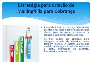 ▪ Antes de iniciar a cobrança efetiva dos
clientes é necessário definir qual o melhor
cliente para recuperar e priorizar a
atuação dos mesmos através de filas.
▪ As filas podem ser utilizadas para
discagens através de discador, como
também manual. A escolha do melhor
modelo de discagem é realizada avaliando
o perfil, quantidade de contrato,
funcionários entre outros.
Estratégia para Criação de
Mailing/Fila para Cobrança
 
