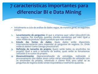 ▪ Inicialmente o ciclo de análise de dados segue, de maneira geral, os seguintes
passos:
1. Levantamento de perguntas: O que a empresa quer saber (descobrir) do
seu negócio. Por exemplo, quantos clientes atendemos por mês? Qual o
valor médio do produto? Qual o produto que mais vende?
2. Estudo das fontes de dados: Quais dados estão disponíveis
interna/externamente para responder as perguntas de negócio. Ex. Onde
estão os dados? Como consigo processá-los?
3. Definição do tamanho do projeto: Quem serão todos os envolvidos no
projeto? Qual o será o tamanho da análise, quais serão as ferramentas
utilizadas e os custos do projeto.
4. Desenvolvimento: Operacionalização da estratégia, realizando o
processamento dos dados assim como várias interações de validação com
os envolvidos do projeto, sobretudo o cliente final, para saber se as
perguntas de negócio estão sendo respondidas e realmente ajudando.
7 características importantes para
diferenciar BI e Data Mining
 