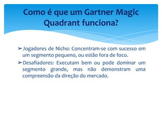 ➢Jogadores de Nicho: Concentram-se com sucesso em
um segmento pequeno, ou estão fora de foco.
➢Desafiadores: Executam bem ou pode dominar um
segmento grande, mas não demonstram uma
compreensão da direção do mercado.
Como é que um Gartner Magic
Quadrant funciona?
 