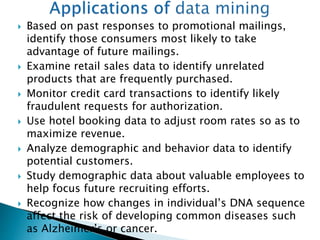  Based on past responses to promotional mailings,
identify those consumers most likely to take
advantage of future mailings.
 Examine retail sales data to identify unrelated
products that are frequently purchased.
 Monitor credit card transactions to identify likely
fraudulent requests for authorization.
 Use hotel booking data to adjust room rates so as to
maximize revenue.
 Analyze demographic and behavior data to identify
potential customers.
 Study demographic data about valuable employees to
help focus future recruiting efforts.
 Recognize how changes in individual’s DNA sequence
affect the risk of developing common diseases such
as Alzheimer’s or cancer.
 