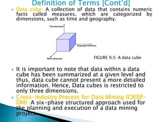  Data cube: A collection of data that contains numeric
facts called measures, which are categorized by
dimensions, such as time and geography.
 It is important to note that data within a data
cube has been summarized at a given level and
thus, data cube cannot present a more detailed
information. Hence, Data cubes is restricted to
only three dimensions.
 Cross-Industry Process for Data Mining (CRISP-
DM): A six-phase structured approach used for
the planning and execution of a data mining
project.
FIGURE 9.5: A data cube
 