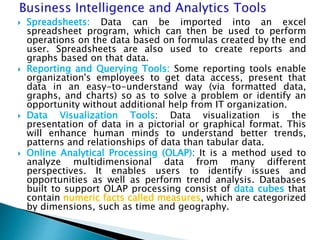  Spreadsheets: Data can be imported into an excel
spreadsheet program, which can then be used to perform
operations on the data based on formulas created by the end
user. Spreadsheets are also used to create reports and
graphs based on that data.
 Reporting and Querying Tools: Some reporting tools enable
organization's employees to get data access, present that
data in an easy-to-understand way (via formatted data,
graphs, and charts) so as to solve a problem or identify an
opportunity without additional help from IT organization.
 Data Visualization Tools: Data visualization is the
presentation of data in a pictorial or graphical format. This
will enhance human minds to understand better trends,
patterns and relationships of data than tabular data.
 Online Analytical Processing (OLAP): It is a method used to
analyze multidimensional data from many different
perspectives. It enables users to identify issues and
opportunities as well as perform trend analysis. Databases
built to support OLAP processing consist of data cubes that
contain numeric facts called measures, which are categorized
by dimensions, such as time and geography.
 