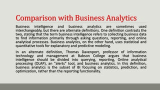 Comparison with Business Analytics
Business intelligence and business analytics are sometimes used
interchangeably, but there are alternate definitions. One definition contrasts the
two, stating that the term business intelligence refers to collecting business data
to find information primarily through asking questions, reporting, and online
analytical processes. Business analytics, on the other hand, uses statistical and
quantitative tools for explanatory and predictive modeling.
In an alternate definition, Thomas Davenport, professor of information
technology and management at Babson College argues that business
intelligence should be divided into querying, reporting, Online analytical
processing (OLAP), an "alerts" tool, and business analytics. In this definition,
business analytics is the subset of BI focusing on statistics, prediction, and
optimization, rather than the reporting functionality.
 