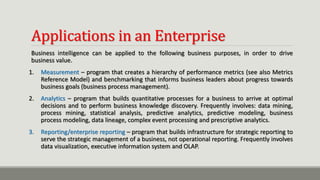 Applications in an Enterprise
Business intelligence can be applied to the following business purposes, in order to drive
business value.
1. Measurement – program that creates a hierarchy of performance metrics (see also Metrics
Reference Model) and benchmarking that informs business leaders about progress towards
business goals (business process management).
2. Analytics – program that builds quantitative processes for a business to arrive at optimal
decisions and to perform business knowledge discovery. Frequently involves: data mining,
process mining, statistical analysis, predictive analytics, predictive modeling, business
process modeling, data lineage, complex event processing and prescriptive analytics.
3. Reporting/enterprise reporting – program that builds infrastructure for strategic reporting to
serve the strategic management of a business, not operational reporting. Frequently involves
data visualization, executive information system and OLAP.
 