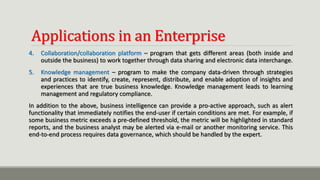 Applications in an Enterprise
4. Collaboration/collaboration platform – program that gets different areas (both inside and
outside the business) to work together through data sharing and electronic data interchange.
5. Knowledge management – program to make the company data-driven through strategies
and practices to identify, create, represent, distribute, and enable adoption of insights and
experiences that are true business knowledge. Knowledge management leads to learning
management and regulatory compliance.
In addition to the above, business intelligence can provide a pro-active approach, such as alert
functionality that immediately notifies the end-user if certain conditions are met. For example, if
some business metric exceeds a pre-defined threshold, the metric will be highlighted in standard
reports, and the business analyst may be alerted via e-mail or another monitoring service. This
end-to-end process requires data governance, which should be handled by the expert.
 