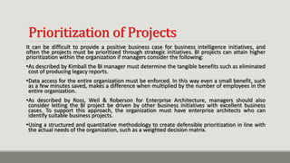 Prioritization of Projects
It can be difficult to provide a positive business case for business intelligence initiatives, and
often the projects must be prioritized through strategic initiatives. BI projects can attain higher
prioritization within the organization if managers consider the following:
•As described by Kimball the BI manager must determine the tangible benefits such as eliminated
cost of producing legacy reports.
•Data access for the entire organization must be enforced. In this way even a small benefit, such
as a few minutes saved, makes a difference when multiplied by the number of employees in the
entire organization.
•As described by Ross, Weil & Roberson for Enterprise Architecture, managers should also
consider letting the BI project be driven by other business initiatives with excellent business
cases. To support this approach, the organization must have enterprise architects who can
identify suitable business projects.
•Using a structured and quantitative methodology to create defensible prioritization in line with
the actual needs of the organization, such as a weighted decision matrix.
 