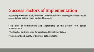 Success Factors of Implementation
According to Kimball et al., there are three critical areas that organizations should
assess before getting ready to do a BI project:
•The level of commitment and sponsorship of the project from senior
management.
•The level of business need for creating a BI implementation.
•The amount and quality of business data available.
 