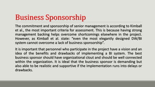 Business Sponsorship
The commitment and sponsorship of senior management is according to Kimball
et al., the most important criteria for assessment. This is because having strong
management backing helps overcome shortcomings elsewhere in the project.
However, as Kimball et al. state: “even the most elegantly designed DW/BI
system cannot overcome a lack of business sponsorship”.
It is important that personnel who participate in the project have a vision and an
idea of the benefits and drawbacks of implementing a BI system. The best
business sponsor should have organizational clout and should be well connected
within the organization. It is ideal that the business sponsor is demanding but
also able to be realistic and supportive if the implementation runs into delays or
drawbacks.
 