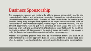 Business Sponsorship
The management sponsor also needs to be able to assume accountability and to take
responsibility for failures and setbacks on the project. Support from multiple members of
the management ensures the project does not fail if one person leaves the steering group.
However, having many managers work together on the project can also mean that there are
several different interests that attempt to pull the project in different directions, such as if
different departments want to put more emphasis on their usage. This issue can be
countered by an early and specific analysis of the business areas that benefit the most from
the implementation. All stakeholders in the project should participate in this analysis in
order for them to feel invested in the project and to find common ground.
Another management problem that may be encountered before the start of an
implementation is an overly aggressive business sponsor. Problems of scope creep occur
when the sponsor requests data sets that were not specified in the original planning phase.
 