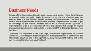 Business Needs
Because of the close relationship with senior management, another critical thing that must
be assessed before the project begins is whether or not there is a business need and
whether there is a clear business benefit by doing the implementation. The needs and
benefits of the implementation are sometimes driven by competition and the need to gain
an advantage in the market. Another reason for a business-driven approach to
implementation of BI is the acquisition of other organizations that enlarge the original
organization it can sometimes be beneficial to implement DW or BI in order to create more
oversight.
Companies that implement BI are often large, multinational organizations with diverse
subsidiaries. A well-designed BI solution provides a consolidated view of key business data
not available anywhere else in the organization, giving management visibility and control
over measures that otherwise would not exist.
 
