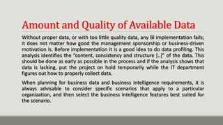 Amount and Quality of Available Data
Without proper data, or with too little quality data, any BI implementation fails;
it does not matter how good the management sponsorship or business-driven
motivation is. Before implementation it is a good idea to do data profiling. This
analysis identifies the “content, consistency and structure [..]” of the data. This
should be done as early as possible in the process and if the analysis shows that
data is lacking, put the project on hold temporarily while the IT department
figures out how to properly collect data.
When planning for business data and business intelligence requirements, it is
always advisable to consider specific scenarios that apply to a particular
organization, and then select the business intelligence features best suited for
the scenario.
 