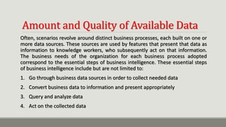 Amount and Quality of Available Data
Often, scenarios revolve around distinct business processes, each built on one or
more data sources. These sources are used by features that present that data as
information to knowledge workers, who subsequently act on that information.
The business needs of the organization for each business process adopted
correspond to the essential steps of business intelligence. These essential steps
of business intelligence include but are not limited to:
1. Go through business data sources in order to collect needed data
2. Convert business data to information and present appropriately
3. Query and analyze data
4. Act on the collected data
 